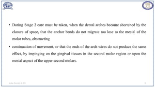 • During Stage 2 care must be taken, when the dental arches become shortened by the
closure of space, that the anchor bends do not migrate too lose to the mesial of the
molar tubes, obstructing
• continuation of movement, or that the ends of the arch wires do not produce the same
effect, by impinging on the gingival tissues in the second molar region or upon the
mesial aspect of the upper second molars.
Sunday, November 26, 2023 41
 