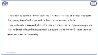 • It must first be determined by reference to the estimated centre of the face whether the
discrepancy is confined to one arch or due, in some measure, to both.
• If one arch only is involved, shifts of 2 mm and above can be regarded asmajor and
may well need independent measuresfor correction, whilst those of 2 mm or under as
minor and often self-correcting
Sunday, November 26, 2023 45
 