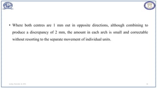 • Where both centres are 1 mm out in opposite directions, although combining to
produce a discrepancy of 2 mm, the amount in each arch is small and correctable
without resorting to the separate movement of individual units.
Sunday, November 26, 2023 46
 