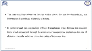 • The intra-maxillary rubber on the side which closes first can be discontinued, but
intertraction is continued bilaterally as before.
• In the lower arch the continuation of Class II mechanics brings forward the posterior
teeth, which movement, through the existence of interproximal contacts on the side of
closure,eventually induces a corrective swing of the centre line.
Sunday, November 26, 2023 47
 