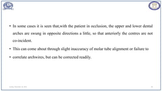 Sunday, November 26, 2023 48
• In some cases it is seen that,with the patient in occlusion, the upper and lower dental
arches are swung in opposite directions a little, so that anteriorly the centres are not
co-incident.
• This can come about through slight inaccuracy of molar tube alignment or failure to
• correlate archwires, but can be corrected readily.
 