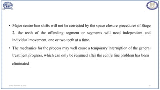 • Major centre line shifts will not be corrected by the space closure procedures of Stage
2, the teeth of the offending segment or segments will need independent and
individual movement, one or two teeth at a time.
• The mechanics for the process may well cause a temporary interruption of the general
treatment progress, which can only be resumed after the centre line problem has been
eliminated
Sunday, November 26, 2023 51
 