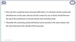 • Once the first cuspid has been retracted sufficiently it is tied back and the central and
lateralincisors on the same side moved into contact by use of elastic thread between
the tag of the centralincisor lock pin and the inter-maxillary hook.
• Thereafter the remaining central and lateral can be assisted in the same manner and
the same direction,if this should still be necessary
Sunday, November 26, 2023 54
 