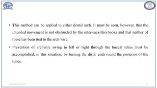 • This method can be applied to either dental arch. It must be seen, however, that the
intended movement is not obstructed by the inter-maxillaryhooks and that neither of
these has been tied to the arch wire.
• Prevention of archwire swing to left or right through the buccal tubes must be
accomplished, in this situation, by turning the distal ends round the posterior of the
tubes.
Sunday, November 26, 2023 56
 