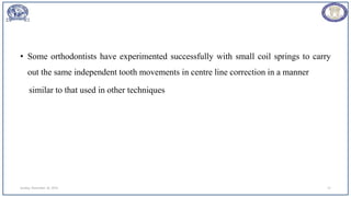 • Some orthodontists have experimented successfully with small coil springs to carry
out the same independent tooth movements in centre line correction in a manner
similar to that used in other techniques
Sunday, November 26, 2023 57
 