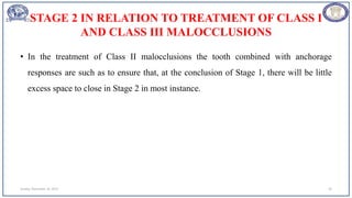 STAGE 2 IN RELATION TO TREATMENT OF CLASS I
AND CLASS III MALOCCLUSIONS
• In the treatment of Class II malocclusions the tooth combined with anchorage
responses are such as to ensure that, at the conclusion of Stage 1, there will be little
excess space to close in Stage 2 in most instance.
Sunday, November 26, 2023 59
 