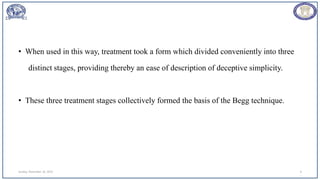 • When used in this way, treatment took a form which divided conveniently into three
distinct stages, providing thereby an ease of description of deceptive simplicity.
• These three treatment stages collectively formed the basis of the Begg technique.
Sunday, November 26, 2023 6
 