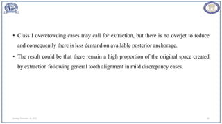 • Class I overcrowding cases may call for extraction, but there is no overjet to reduce
and consequently there is less demand on available posterior anchorage.
• The result could be that there remain a high proportion of the original space created
by extraction following general tooth alignment in mild discrepancy cases.
Sunday, November 26, 2023 60
 