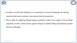• In order to avoid such 'dishing in' it is necessary to 'reverse anchorage' by making
anterior teeth more resistant to movement than the posteriors.
• This is done by applying lingual torque auxiliaries, either to the upper or lower labial
segments, or both, which ensure against lingual or palatal tilting and promote greater
anterior anchorage
Sunday, November 26, 2023 62
 