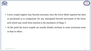 • Lower cuspid support may become necessary once the lower labial segment has been
so positioned as to compensate for any anticipated forward movement of the lower
arch which may result from reaction to the mechanics of Stage 3.
• At this point the lower cuspids are usually distally inclined, in some occlusions more
so than in others.
Sunday, November 26, 2023 65
 