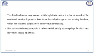 • The distal inclination may worsen, not through further retraction, but as a result of the
continued anterior depressive force from the archwire against the slanting brackets,
which can cause the cuspid apices to move further mesially.
• if excessive and unnecessary tilt is to be avoided, mildly active springs for distal root
movement should be applied.
Sunday, November 26, 2023 66
 