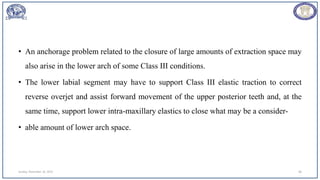 • An anchorage problem related to the closure of large amounts of extraction space may
also arise in the lower arch of some Class III conditions.
• The lower labial segment may have to support Class III elastic traction to correct
reverse overjet and assist forward movement of the upper posterior teeth and, at the
same time, support lower intra-maxillary elastics to close what may be a consider-
• able amount of lower arch space.
Sunday, November 26, 2023 68
 