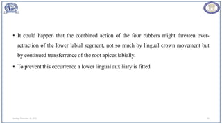 • It could happen that the combined action of the four rubbers might threaten over-
retraction of the lower labial segment, not so much by lingual crown movement but
by continued transferrence of the root apices labially.
• To prevent this occurrence a lower lingual auxiliary is fitted
Sunday, November 26, 2023 69
 
