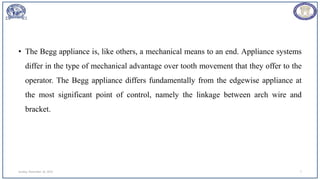 • The Begg appliance is, like others, a mechanical means to an end. Appliance systems
differ in the type of mechanical advantage over tooth movement that they offer to the
operator. The Begg appliance differs fundamentally from the edgewise appliance at
the most significant point of control, namely the linkage between arch wire and
bracket.
Sunday, November 26, 2023 7
 
