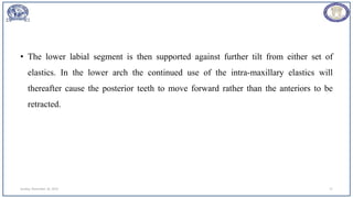 • The lower labial segment is then supported against further tilt from either set of
elastics. In the lower arch the continued use of the intra-maxillary elastics will
thereafter cause the posterior teeth to move forward rather than the anteriors to be
retracted.
Sunday, November 26, 2023 71
 