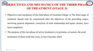 OBJECTIVES AND MECHANICS OF THE THIRD PHASE
OF TREATMENT (STAGE 3)
• Objectives and mechanics of the third phase of treatment (Stage 3) The third stage of
treatment should only be commenced after the objectives of the preceding stages,
involving general alignment, correction of arch relationship and space closure, have
been completed.
• The purpose of this last phase of active treatment is to promote, or restore, the axial
inclination of those teeth that were, or have become, tilted
Sunday, November 26, 2023 72
 