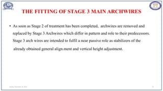 THE FITTING OF STAGE 3 MAIN ARCHWIRES
• As soon as Stage 2 of treatment has been completed, archwires are removed and
replaced by Stage 3 Archwires which differ in pattern and role to their predecessors.
Stage 3 arch wires are intended to fulfil a near passive role as stabilizers of the
already obtained general align.ment and vertical height adjustment.
Sunday, November 26, 2023 75
 