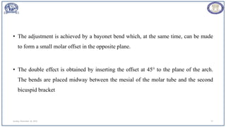 • The adjustment is achieved by a bayonet bend which, at the same time, can be made
to form a small molar offset in the opposite plane.
• The double effect is obtained by inserting the offset at 45° to the plane of the arch.
The bends are placed midway between the mesial of the molar tube and the second
bicuspid bracket
Sunday, November 26, 2023 77
 