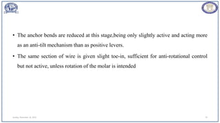 • The anchor bends are reduced at this stage,being only slightly active and acting more
as an anti-tilt mechanism than as positive levers.
• The same section of wire is given slight toe-in, sufficient for anti-rotational control
but not active, unless rotation of the molar is intended
Sunday, November 26, 2023 79
 