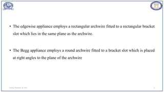 • The edgewise appliance employs a rectangular archwire fitted to a rectangular bracket
slot which lies in the same plane as the archwire.
• The Begg appliance employs a round archwire fitted to a bracket slot which is placed
at right angles to the plane of the archwire
Sunday, November 26, 2023 8
 