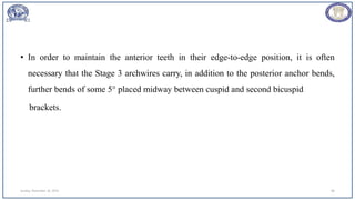 • In order to maintain the anterior teeth in their edge-to-edge position, it is often
necessary that the Stage 3 archwires carry, in addition to the posterior anchor bends,
further bends of some 5° placed midway between cuspid and second bicuspid
brackets.
Sunday, November 26, 2023 80
 