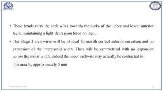 • These bends carry the arch wires towards the necks of the upper and lower anterior
teeth, maintaining a light depression force on them.
• The Stage 3 arch wires will be of ideal form,with correct anterior curvature and no
expansion of the intercuspid width. They will be symmetrical with no expansion
across the molar width, indeed the upper archwire may actually be contracted in
this area by approximately 5 mm
Sunday, November 26, 2023 81
 