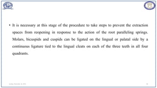 • It is necessary at this stage of the procedure to take steps to prevent the extraction
spaces from reopening in response to the action of the root paralleling springs.
Molars, bicuspids and cuspids can be ligated on the lingual or palatal side by a
continuous ligature tied to the lingual cleats on each of the three teeth in all four
quadrants.
Sunday, November 26, 2023 84
 