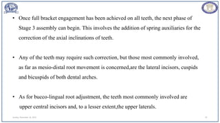 Sunday, November 26, 2023 87
• Once full bracket engagement has been achieved on all teeth, the next phase of
Stage 3 assembly can begin. This involves the addition of spring auxiliaries for the
correction of the axial inclinations of teeth.
• Any of the teeth may require such correction, but those most commonly involved,
as far as mesio-distal root movement is concerned,are the lateral incisors, cuspids
and bicuspids of both dental arches.
• As for bucco-lingual root adjustment, the teeth most commonly involved are
upper central incisors and, to a lesser extent,the upper laterals.
 