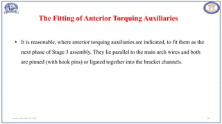 Sunday, November 26, 2023 88
• It is reasonable, where anterior torquing auxiliaries are indicated, to fit them as the
next phase of Stage 3 assembly. They lie parallel to the main arch wires and both
are pinned (with hook pins) or ligated together into the bracket channels.
The Fitting of Anterior Torquing Auxiliaries
 