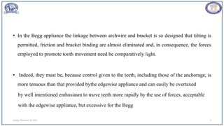 • In the Begg appliance the linkage between archwire and bracket is so designed that tilting is
permitted, friction and bracket binding are almost eliminated and, in consequence, the forces
employed to promote tooth movement need be comparatively light.
• Indeed, they must be, because control given to the teeth, including those of the anchorage, is
more tenuous than that provided bythe edgewise appliance and can easily be overtaxed
by well intentioned enthusiasm to move teeth more rapidly by the use of forces, acceptable
with the edgewise appliance, but excessive for the Begg
Sunday, November 26, 2023 9
 