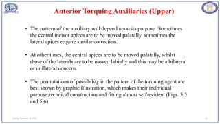 Sunday, November 26, 2023 91
• The pattern of the auxiliary will depend upon its purpose. Sometimes
the central incisor apices are to be moved palatally, sometimes the
lateral apices require similar correction.
• At other times, the central apices are to be moved palatally, whilst
those of the laterals are to be moved labially and this may be a bilateral
or unilateral concern.
• The permutations of possibility in the pattern of the torquing agent are
best shown by graphic illustration, which makes their individual
purpose,technical construction and fitting almost self-evident (Figs. 5.5
and 5.6)
Anterior Torquing Auxiliaries (Upper)
 