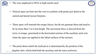 Sunday, November 26, 2023 93
• The wire employed is 0'016 in high tensile steel.
• Vertical spurs are bent into the wire to conform with points just distal to the
central and lateral incisor brackets.
• These spurs will transmit the torque forces, but do not generate them and need to
be no more than 3 to 4 mm height. The movement force is derived from the
twist, or torque, generated) in the horizontal sections of the auxiliary arch wire
when the spurs are applied to the labial surfaces of the incisors.
• The point about which the teeth pivot is determined by the position of the
bracket slots, which hold both the auxiliary and the main archwires.
 