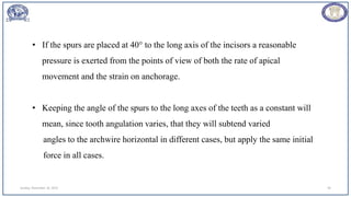 Sunday, November 26, 2023 94
• If the spurs are placed at 40° to the long axis of the incisors a reasonable
pressure is exerted from the points of view of both the rate of apical
movement and the strain on anchorage.
• Keeping the angle of the spurs to the long axes of the teeth as a constant will
mean, since tooth angulation varies, that they will subtend varied
angles to the archwire horizontal in different cases, but apply the same initial
force in all cases.
 