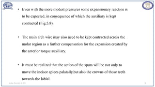 Sunday, November 26, 2023 96
• Even with the more modest pressures some expansionary reaction is
to be expected, in consequence of which the auxiliary is kept
contracted (Fig.5.8).
• The main arch wire may also need to be kept contracted across the
molar region as a further compensation for the expansion created by
the anterior torque auxiliary.
• It must be realized that the action of the spurs will be not only to
move the incisor apices palatally,but also the crowns of those teeth
towards the labial.
 