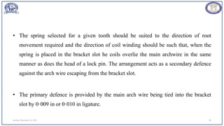 • The spring selected for a given tooth should be suited to the direction of root
movement required and the direction of coil winding should be such that, when the
spring is placed in the bracket slot he coils overlie the main archwire in the same
manner as does the head of a lock pin. The arrangement acts as a secondary defence
against the arch wire escaping from the bracket slot.
• The primary defence is provided by the main arch wire being tied into the bracket
slot by 0·009 in or 0·010 in ligature.
Sunday, November 26, 2023 99
 