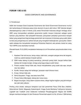 FORUM 1 BE & GG
GOOD CORPORATE AND GOVERNANCE
A. Pendahuluan
Istilah dan konsepsi Good Corporate Governance dan Good Government Governance muncul
dan berkembang di Indonesia pasca krisis ekonomi di paruh akhir tahun 1997 ditandai dengan
ditandatanganinya Letter of Intents (LOI) antara Pemerintah Indonesia dengan lembaga donor
(IMF) yang mensyaratkan perbaikan governance (public maupun korporasi) sebagai syarat
bantuan yang diberikan. Dari perspektif Indonesia, persyaratan perbaikan governance menjadi
beban yang sangat berat bagi lembaga pemerintah dan korporasi di Indonesia yang sudah dalam
kondisi yang sangat terpuruk, bahkan banyak yang mengalami kebangkrutan, gulung tikar. Dalam
waktu sekejap kita menyaksikan banyaknya Perbankan Nasional, satu persatu masuk ke ruang
“ICU” BPPN untuk disehatkan kembali.
Rhenald Kasali, Ph.D (2005) menjelaskan beberapa ciri-ciri Perusahaan yang berada dalam krisis,
sbb :
1. Keadaan Fisik tak terurus, lampu redup, toilet kotor, seragam petugas lama tak berganti,
mobil tua, pabrik bekerja di bawah optimal.
2. SDM malas datang & pulang seenaknya, pemimpin jarang hadir, banyak terlihat tidak
bekerja dan kongko-kongko, tenaga yang bagus-bagus sudah keluar.
3. Produk andalan hampir tidak ada, hanya menyelesaikan yang sudah ada saja, banyak
retur dan defect.
4. Konflik, Hampir setiap hari terdengar, perasaan resah dimana-mana.
5. Energi ,Hampir tidak ada.
6. Demo Karyawan, Tinggi, rasa takut kena PHK.
7. Proses Hukum,Meningkat, datang dari mana-mana.
8. Bagian keuangan, hidup dalam suasana stress, dikejar tagihan-tagihan yang tak terbayar
dan oleh debt collector.
Penting untuk dicatat, walaupun keinginan kuat dari pemerintah Pasca Orde Baru (Habibie,
Abdurrahman Wahid, Megawaty Soekarnoputri, hingga Susilo Bambang Yudhoyono) bersama
Legislatif dan Yudikatif untuk melakukan revitalisasi Penyelenggaraan Negara dan BUMN
dengan membuat berbagai UU dan Peraturan Pemerintah seperti UU No. 28 tahun 1999 tentang
 