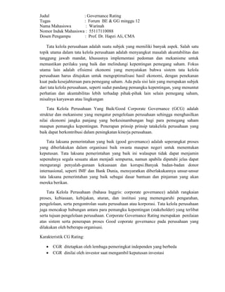 Judul : Governance Rating
Tugas : Forum BE & GG minggu 12
Nama Mahasiswa : Warinah
Nomor Induk Mahasiswa : 55117110088
Dosen Pengampu : Prof. Dr. Hapzi Ali, CMA
Tata kelola perusahaan adalah suatu subjek yang memiliki banyak aspek. Salah satu
topik utama dalam tata kelola perusahaan adalah menyangkut masalah akuntabilitas dan
tanggung jawab mandat, khususnya implementasi pedoman dan mekanisme untuk
memastikan perilaku yang baik dan melindungi kepentingan pemegang saham. Fokus
utama lain adalah efisiensi ekonomi yang menyatakan bahwa sistem tata kelola
perusahaan harus ditujukan untuk mengoptimalisasi hasil ekonomi, dengan penekanan
kuat pada kesejahteraan para pemegang saham. Ada pula sisi lain yang merupakan subjek
dari tata kelola perusahaan, seperti sudut pandang pemangku kepentingan, yang menuntut
perhatian dan akuntabilitas lebih terhadap pihak-pihak lain selain pemegang saham,
misalnya karyawan atau lingkungan
Tata Kelola Perusahaan Yang Baik/Good Corporate Governance (GCG) adalah
struktur dan mekanisme yang mengatur pengelolaan perusahaan sehingga menghasilkan
nilai ekonomi jangka panjang yang berkesinambungan bagi para pemegang saham
maupun pemangku kepentingan. Penerapan prinsip prinsip tatakelola perusahaan yang
baik dapat berkontribusi dalam peningkatan kinerja perusahaan.
Tata laksana pemerintahan yang baik (good governance) adalah seperangkat proses
yang diberlakukan dalam organisasi baik swasta maupun negeri untuk menentukan
keputusan. Tata laksana pemerintahan yang baik ini walaupun tidak dapat menjamin
sepenuhnya segala sesuatu akan menjadi sempurna, namun apabila dipatuhi jelas dapat
mengurangi penyalah-gunaan kekuasaan dan korupsi.Banyak badan-badan donor
internasional, seperti IMF dan Bank Dunia, mensyaratkan diberlakukannya unsur-unsur
tata laksana pemerintahan yang baik sebagai dasar bantuan dan pinjaman yang akan
mereka berikan.
Tata Kelola Perusahaan (bahasa Inggris: corporate governance) adalah rangkaian
proses, kebiasaan, kebijakan, aturan, dan institusi yang memengaruhi pengarahan,
pengelolaan, serta pengontrolan suatu perusahaan atau korporasi. Tata kelola perusahaan
juga mencakup hubungan antara para pemangku kepentingan (stakeholder) yang terlibat
serta tujuan pengelolaan perusahaan. Corporate Governance Rating merupakan penilaian
atas sistem serta penerapan proses Good coporate governance pada perusahaan yang
dilakukan oleh beberapa organisasi.
Karakteristik CG Rating:
 CGR ditetapkan oleh lembaga pemeringkat independen yang berbeda
 CGR dinilai oleh investor saat mengambil keputusan investasi
 
