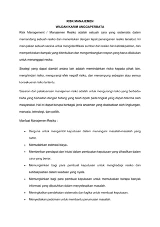 RISK MANAJEMEN
WILDAN KARIM ANGGAPERBATA
Risk Management / Manajemen Resiko adalah sebuah cara yang sistematis dalam
memandang sebuah resiko dan menentukan dengan tepat penanganan resiko tersebut. Ini
merupakan sebuah sarana untuk mengidentifikasi sumber dari resiko dan ketidakpastian, dan
memperkirakan dampak yang ditimbulkan dan mengembangkan respon yang harus dilakukan
untuk menanggapi resiko.
Strategi yang dapat diambil antara lain adalah memindahkan risiko kepada pihak lain,
menghindari risiko, mengurangi efek negatif risiko, dan menampung sebagian atau semua
konsekuensi risiko tertentu.
Sasaran dari pelaksanaan manajemen risiko adalah untuk mengurangi risiko yang berbeda-
beda yang berkaitan dengan bidang yang telah dipilih pada tingkat yang dapat diterima oleh
masyarakat. Hal ini dapat berupa berbagai jenis ancaman yang disebabkan oleh lingkungan,
manusia, teknologi, dan politik.
Manfaat Manajemen Resiko :
 Berguna untuk mengambil keputusan dalam menangani masalah-masalah yang
rumit.
 Memudahkan estimasi biaya..
 Memberikan pendapat dan intuisi dalam pembuatan keputusan yang dihasilkan dalam
cara yang benar.
 Memungkinkan bagi para pembuat keputusan untuk menghadapi resiko dan
ketidakpastian dalam keadaan yang nyata.
 Memungkinkan bagi para pembuat keputusan untuk memutuskan berapa banyak
informasi yang dibutuhkan dalam menyelesaikan masalah.
 Meningkatkan pendekatan sistematis dan logika untuk membuat keputusan.
 Menyediakan pedoman untuk membantu perumusan masalah.
 