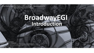 BroadwayEGI
Introduction
NOTICE: Proprietary and Confidential
This material is proprietary to Broadway EGI.
It contains trade secret and confidential information which is solely the property of Broadway EGI.
This material is for client’s internal use only. It shall not be used, reproduced, copied, disclosed, transmitted,
in whole or in part, without the express consent of Broadway EGI.
ⓒ Broadway EGI. All rights reserved.
.Virtual Reality. Augmented Reality. GAME. Gamification. Experience Contents.
.Convergence Industry & Technology.
 