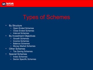Types of Schemes
•   By Structure
     – Open Ended Schemes
     – Close Ended Schemes
     – Interval Schemes
•   By Investment Objectives
     –   Growth Schemes
     –   Income Schemes
     –   Balance Schemes
     –   Money Market Schemes
•   Other Schemes
     – Tax Saving Schemes
•   Special Schemes
     – Index Schemes
     – Sector Specific Schemes
 
