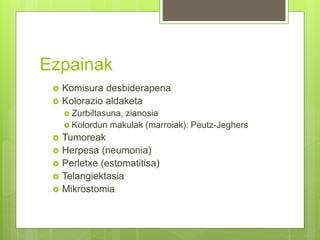 Ezpainak
 Komisura desbiderapena
 Kolorazio aldaketa
 Zurbiltasuna, zianosia
 Kolordun makulak (marroiak): Peutz-Jeghers
 Tumoreak
 Herpesa (neumonia)
 Perletxe (estomatitisa)
 Telangiektasia
 Mikrostomia
 