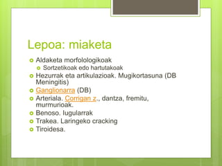 Lepoa: miaketa
 Aldaketa morfolologikoak
 Sortzetikoak edo hartutakoak
 Hezurrak eta artikulazioak. Mugikortasuna (DB
Meningitis)
 Ganglionarra (DB)
 Arteriala. Corrigan z., dantza, fremitu,
murmurioak.
 Benoso. Iugularrak
 Trakea. Laringeko cracking
 Tiroidesa.
 