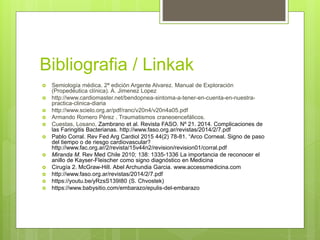 Bibliografia / Linkak
 Semiología médica. 2ª edición Argente Alvarez. Manual de Exploración
(Propedéutica clínica). A. Jimenez Lopez
 http://www.cardiomaster.net/bendopnea-sintoma-a-tener-en-cuenta-en-nuestra-
practica-clinica-diaria
 http://www.scielo.org.ar/pdf/ranc/v20n4/v20n4a05.pdf
 Armando Romero Pérez . Traumatismos craneoencefálicos.
 Cuestas, Losano, Zambrano et al. Revista FASO. Nº 21. 2014. Complicaciones de
las Faringitis Bacterianas. http://www.faso.org.ar/revistas/2014/2/7.pdf
 Pablo Corral. Rev Fed Arg Cardiol 2015 44(2) 78-81. “Arco Corneal. Signo de paso
del tiempo o de riesgo cardiovascular?
http://www.fac.org.ar/2/revista/15v44n2/revision/revision01/corral.pdf
 Miranda M. Rev Med Chile 2010; 138: 1335-1336 La importancia de reconocer el
anillo de Kayser-Fleischer como signo diagnóstico en Medicina
 Cirugía 2. McGraw-Hill. Abel Archundia Garcia. www.accessmedicina.com
 http://www.faso.org.ar/revistas/2014/2/7.pdf
 https://youtu.be/yRzsS139I80 (S. Chvostek)
 https://www.babysitio.com/embarazo/epulis-del-embarazo
 