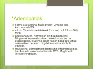 *Adenopatiak
 Forma eta tamaina: Masa (10zm) Linfoma edo
kartzinoma MTS
 <1 cm 0% minbizia (iztaikoak 2zm ere). > 2.25 zm 38%
Minb.
 Sentikortasuna. Normalean ez dira mingarriak.
Mingarriak kapsula luzatean: infekziosoak (ez da
erabakigarria, leuzemia azkar hazten bada edo MTSa
nekrosatzen denean). Hogdkinean mina alkohola
edatean.
 Haztapena. Borragomako loditasuna linfoproliferatiboa,
harrikoa edo sakonaean itsatsita MTS. Mugikorrak
linfoproliferatiboak.
 