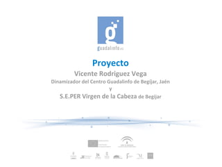 Proyecto
         Vicente Rodriguez Vega
Dinamizador del Centro Guadalinfo de Begíjar, Jaén
                        y
   S.E.PER Virgen de la Cabeza de Begijar
 