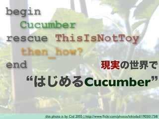 this photo is by Ctd 2005 | http://www.ﬂickr.com/photos/kikisdad/190501758/
begin
Cucumber
rescue ThisIsNotToy
then_how?
end 現実の世界で
はじめるCucumber
 