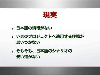 現実
• 日本語の情報がない
• いまのプロジェクトへ適用する作戦が
思いつかない
• そもそも、日本語のシナリオの
使い道がない
 