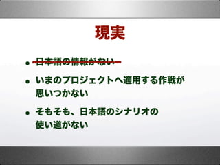 • 日本語の情報がない
• いまのプロジェクトへ適用する作戦が
思いつかない
• そもそも、日本語のシナリオの
使い道がない
現実
 
