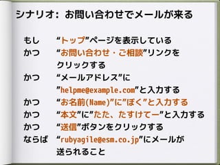 シナリオ: お問い合わせでメールが来る
もし トップ ページを表示している
かつ お問い合わせ・ご相談 リンクを
クリックする
かつ メールアドレス に
helpme@example.com と入力する
かつ お名前(Name) に ぼく と入力する
かつ 本文 に たた、たすけてー と入力する
かつ 送信 ボタンをクリックする
ならば rubyagile@esm.co.jp にメールが
送られること
 