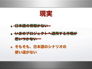 • 日本語の情報がない
• いまのプロジェクトへ適用する作戦が
思いつかない
• そもそも、日本語のシナリオの
使い道がない
現実
 